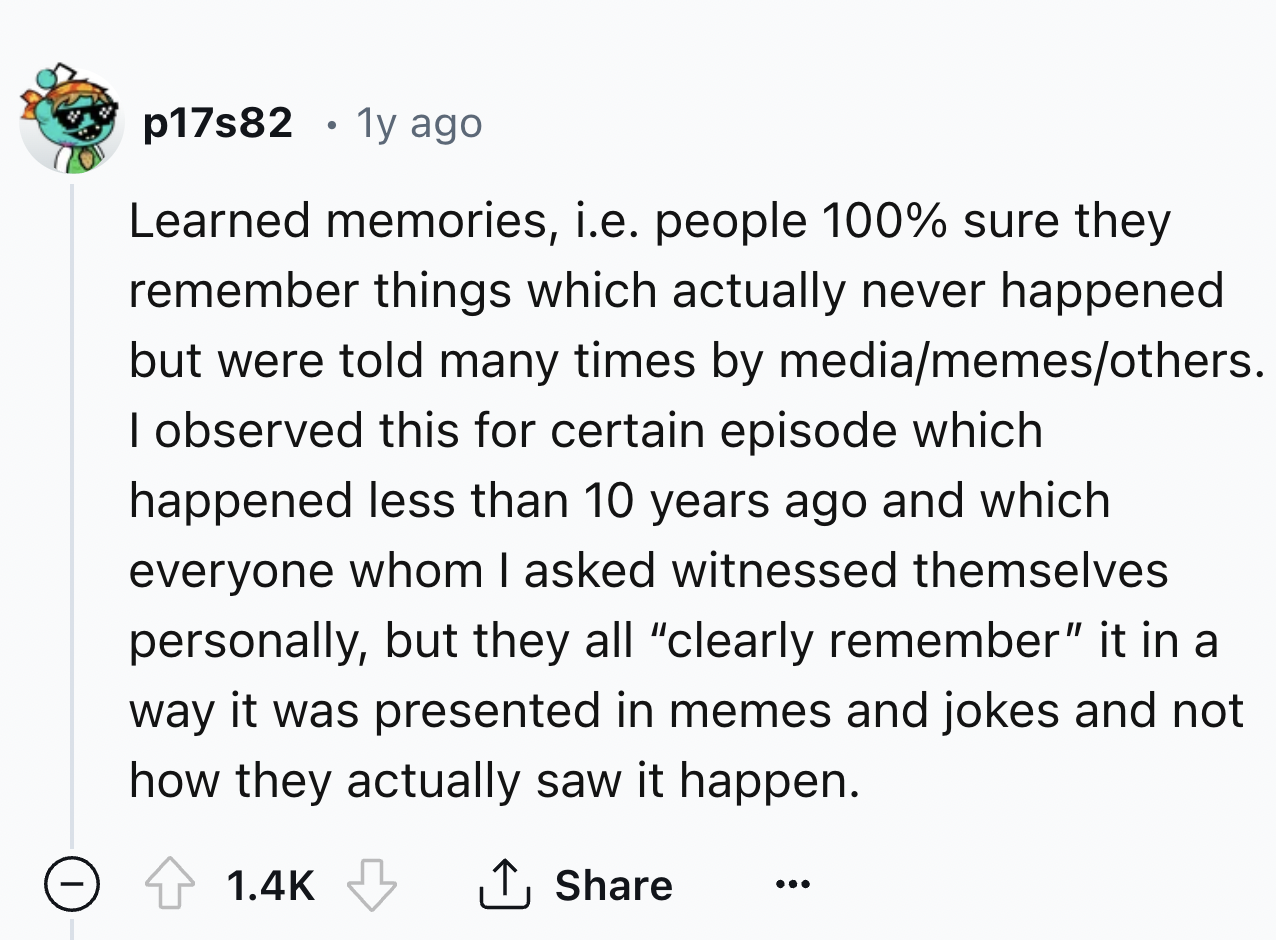 number - p17s82 1y ago Learned memories, i.e. people 100% sure they remember things which actually never happened but were told many times by mediamemesothers. I observed this for certain episode which happened less than 10 years ago and which everyone wh